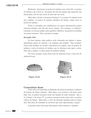 ınimos – 1a parte
                                        M´ximos e m´
                                         a


                     Realmente, denotamos os pontos de m´ximo com a letra M e os pontos
                                                        a
               de m´ınimo com a letra m. Os pontos de sela s˜o aqueles que aparecem nas
                                                            a
               intersec¸˜es (em X) das curvas de n´ que s˜o retas.
                       co                         ıvel    a
                     Al´m disso, devido a natureza da fun¸˜o f , os pontos de m´ximo local
                       e                                 ca                    a
               s˜o, tamb´m, os pontos de m´ximo absolutos da fun¸˜o, assim como os
                a        e                    a                        ca
               pontos de m´ınimo.
                    Todos os exemplos que consideramos at´ agora apresentavam pontos
                                                            e
               extremos isolados, mas isso n˜o ocorre sempre. Por exemplo, se a fun¸˜o ´
                                            a                                        ca e
               constante ou tem por gr´ﬁco uma superf´ cil´
                                      a               ıcie ındrica, ela poder´ ter fam´
                                                                             a        ılias
               de pontos extremos. Veja o pr´ximo exemplo.
                                             o

               Exemplo 16.6
                    As duas fun¸˜es cujos gr´ﬁcos est˜o esbo¸ados nas ﬁguras a seguir,
                                  co            a         a      c
               apresentam pontos de m´ximo e de m´
                                         a              ınimos n˜o isolados. Num exemplo,
                                                                a
               temos duas fam´ ılias de c´
                                         ırculos concˆntricos na origem, uma de pontos de
                                                      e
               m´ximo e outra de pontos de m´
                 a                                ınimo, que se alternam uma ap´s a outra.
                                                                               o
               Note que a origem ´ o unico ponto de m´ximo isolado.
                                   e ´                   a
                    No outro exemplo, temos duas retas de m´ximos locais e uma reta de
                                                           a
               m´
                ınimos locais.




                     Figura 16.16                                Figura 16.17




               Coment´rios ﬁnais
                     a
                     Nesta aula vocˆ aprendeu as deﬁni¸˜es da teoria de m´ximos e m´
                                   e                    co                 a          ınimos
               de fun¸˜es de v´rias vari´veis. Al´m disso, vocˆ recebeu o kit b´sico para
                      co       a        a          e             e                a
               lidar com os pontos extremos locais das fun¸˜es de duas vari´veis. Isso ´,
                                                              co               a            e
               se a fun¸˜o ´ de classe C 2 , os pontos extremos locais est˜o entre os pontos
                         ca e                                             a
               cr´
                 ıticos da fun¸˜o. Al´m disso, o teste da derivada segunda pode ser muito
                              ca     e
               util. N˜o deixe de trabalhar os exerc´
               ´       a                             ıcios que ser˜o apresentados a seguir.
                                                                  a
                    A pr´xima aula trar´ mais informa¸˜es sobre m´ximos e m´
                        o              a             co          a         ınimos.


CEDERJ   194
 