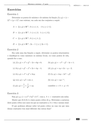 ınimos – 1a parte
                           M´ximos e m´
                            a
                                                                                        ´
                                                                                       MODULO 1 – AULA 16


Exerc´
     ıcios
Exerc´ 1
     ıcio
     Determine os pontos de m´ximo e de m´
                               a           ınimo da fun¸˜o f (x, y) = (x −
                                                       ca
  2         2
2) + (y + 1) , caso existam, em cada um dos conjuntos a seguir.


       A = {(x, y) ∈ lR 2 ; 0 ≤ x ≤ 4, −3 ≤ y ≤ 1 };


       B = {(x, y) ∈ lR 2 ; 1 ≤ x ≤ 2, 1 ≤ y ≤ 3 };


       C = {(x, y) ∈ lR 2 ; 0 ≤ x ≤ 1, };


       D = {(x, y) ∈ lR 2 ; 2x − 1 ≤ y ≤ 2x + 1 }.

Exerc´ 2
     ıcio
      Em cada uma das fun¸˜es a seguir, determine os pontos estacion´rios
                         co                                         a
e classiﬁque-os como m´ximos ou m´
                      a            ınimo locais, ou como pontos de sela,
quando for o caso.

       (a) f (x, y) = x2 + y 2 − 2x + 6y + 6;         (b) g(x, y) = −x2 − y 2 − 4x + 1;


       (c) h(x, y) = y 2 − x2 + 2x + 4y − 4;          (d) j(x, y) = xy + 2x − y − 2;


       (e) k(x, y) = x3 + y 3 + 3xy;                  (f) l(x, y) = 4xy − 2x4 − y 2;


       (g) m(x, y) = y 2 + sen x;                     (h) n(x, y) = xy e−x ;

                       1   1
       (i) p(x, y) =     + 2 + xy;                    considere x  0 e y  0.
                       x y


Exerc´ 3
     ıcio
      Seja g(x, y, z) = a x2 + b y 2 + d z 2 , com a, b e c constantes n˜o nulas.
                                                                        a
      Mostre que (0, 0, 0) ´ o unico ponto cr´
                           e ´               ıtico de g. Determine a natureza
deste ponto cr´
              ıtico nos casos em que as constantes a, b e c tˆm o mesmo sinal.
                                                             e
     O que podemos aﬁrmar sobre tal ponto cr´     ıtico no caso em que uma
dessas constantes tem sinal diferente das outras duas?




                                                                                          195   CEDERJ
 
