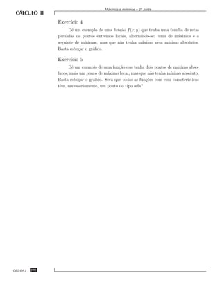 ınimos – 1a parte
                                       M´ximos e m´
                                        a


               Exerc´ 4
                    ıcio
                     Dˆ um exemplo de uma fun¸˜o f (x, y) que tenha uma fam´ de retas
                       e                      ca                           ılia
               paralelas de pontos extremos locais, alternando-se: uma de m´ximos e a
                                                                            a
               seguinte de m´ınimos, mas que n˜o tenha m´ximo nem m´
                                              a            a           ınimo absolutos.
               Basta esbo¸ar o gr´ﬁco.
                          c      a

               Exerc´ 5
                    ıcio
                     Dˆ um exemplo de uma fun¸˜o que tenha dois pontos de m´ximo abso-
                       e                      ca                            a
               lutos, mais um ponto de m´ximo local, mas que n˜o tenha m´
                                        a                      a         ınimo absoluto.
               Basta esbo¸ar o gr´ﬁco. Ser´ que todas as fun¸˜es com essa caracter´
                          c      a        a                 co                    ısticas
               tˆm, necessariamente, um ponto do tipo sela?
                e




CEDERJ   196
 