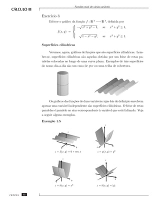 Fun¸˜es reais de v´rias vari´veis
                                                co             a         a


              Exerc´ 3
                   ıcio
                   Esboce o gr´ﬁco da fun¸˜o f : lR 2 −→ lR 2 , deﬁnida por
                               a         ca
                                   
                                    − x2 + y 2 − 1, se x2 + y 2 ≥ 1,
                                   
                        f (x, y) =
                                   
                                   
                                          1 − x2 − y 2 , se x2 + y 2 ≤ 1.

              Superf´
                    ıcies cil´
                             ındricas

                    Veremos, agora, gr´ﬁcos de fun¸˜es que s˜o superf´
                                        a           co       a        ıcies cil´
                                                                               ındricas. Lem-
              bre-se, superf´
                            ıcies cil´
                                     ındricas s˜o aquelas obtidas por um feixe de retas pa-
                                               a
              ralelas colocadas ao longo de uma curva plana. Exemplos de tais superf´     ıcies
              do nosso dia-a-dia s˜o um cano de pvc ou uma telha de cobertura.
                                   a




                   Os gr´ﬁcos das fun¸˜es de duas vari´veis cujas leis de deﬁni¸˜o envolvem
                          a            co              a                         ca
              apenas uma vari´vel independente s˜o superf´
                               a                   a        ıcies cil´
                                                                     ındricas. O feixe de retas
              paralelas ´ paralelo ao eixo correspondente a vari´vel que est´ faltando. Veja
                        e                                 `      a            a
              a seguir alguns exemplos.

              Exemplo 1.5
                                                                         z


                                     z




                                                                                 y
                             x                y                  x

                        z = f (x, y) = 6 + sen x                  z = g(x, y) = y 2

                                 z
                                                                         z




                                                                  x                  y
                                         y
                         x
                        z = h(x, y) = x2                         z = k(x, y) = |y|


CEDERJ   12
 