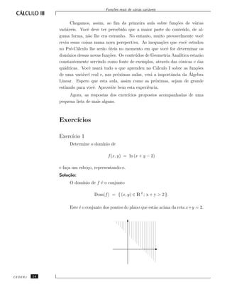Fun¸˜es reais de v´rias vari´veis
                                          co             a         a


                     Chegamos, assim, ao ﬁm da primeira aula sobre fun¸˜es de v´rias
                                                                           co          a
              vari´veis. Vocˆ deve ter percebido que a maior parte do conte´ do, de al-
                   a          e                                                 u
              guma forma, n˜o lhe era estranho. No entanto, muito provavelmente vocˆ
                              a                                                             e
              reviu essas coisas numa nova perspectiva. As inequa¸˜es que vocˆ estudou
                                                                    co            e
              no Pr´-C´lculo lhe ser˜o uteis no momento em que vocˆ for determinar os
                     e a              a ´                              e
              dom´ ınios dessas novas fun¸˜es. Os conte´ dos de Geometria Anal´
                                         co            u                      ıtica estar˜o
                                                                                          a
              constantemente servindo como fonte de exemplos, atrav´s das cˆnicas e das
                                                                       e      o
              qu´dricas. Vocˆ usar´ tudo o que aprendeu no C´lculo I sobre as fun¸˜es
                 a             e     a                            a                     co
                                              o                 a        a          ´
              de uma vari´vel real e, nas pr´ximas aulas, ver´ a importˆncia da Algebra
                           a
              Linear. Espero que esta aula, assim como as pr´ximas, sejam de grande
                                                                  o
              est´
                 ımulo para vocˆ. Aproveite bem esta experiˆncia.
                                 e                            e
                   Agora, as respostas dos exerc´
                                                ıcios propostos acompanhadas de uma
              pequena lista de mais alguns.



              Exerc´
                   ıcios

              Exerc´ 1
                   ıcio
                   Determine o dom´
                                  ınio de

                                        f (x, y) = ln (x + y − 2)

              e fa¸a um esbo¸o, representando-o.
                  c         c
              Solu¸˜o:
                  ca
                   O dom´
                        ınio de f ´ o conjunto
                                  e

                                 Dom(f ) = { (x, y) ∈ lR 2 ; x + y > 2 }.

                   Este ´ o conjunto dos pontos do plano que est˜o acima da reta x+y = 2.
                        e                                       a




CEDERJ   14
 