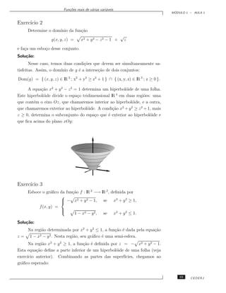 Fun¸˜es reais de v´rias vari´veis
                            co             a         a
                                                                                    ´
                                                                                   MODULO 1 – AULA 1


Exerc´ 2
     ıcio
     Determine o dom´
                    ınio da fun¸˜o
                               ca
                                                             √
                  g(x, y, z) =      x2 + y 2 − z 2 − 1 +         z

e fa¸a um esbo¸o desse conjunto.
    c         c
Solu¸˜o:
    ca
       Nesse caso, temos duas condi¸˜es que devem ser simultaneamente sa-
                                    co
tisfeitas. Assim, o dom´
                       ınio de g ´ a interse¸˜o de dois conjuntos:
                                 e          ca

Dom(g) = { (x, y, z) ∈ lR 3 ; x2 + y2 ≥ z2 + 1 } ∩ { (x, y, z) ∈ lR 3 ; z ≥ 0 }.

     A equa¸˜o x2 + y 2 − z 2 = 1 determina um hiperbol´ide de uma folha.
            ca                                         o
                                                    3
Este hiperbol´ide divide o espa¸o tridimensional lR em duas regi˜es: uma
             o                 c                                   o
que cont´m o eixo Oz, que chamaremos interior ao hiperbol´ide, e a outra,
        e                                                  o
que chamaremos exterior ao hiperbol´ide. A condi¸˜o x2 + y 2 ≥ z 2 + 1, mais
                                     o            ca
z ≥ 0, determina o subconjunto do espa¸o que ´ exterior ao hiperbol´ide e
                                        c      e                      o
que ﬁca acima do plano xOy:




Exerc´ 3
     ıcio
     Esboce o gr´ﬁco da fun¸˜o f : lR 2 −→ lR 2 , deﬁnida por
                 a         ca
                     
                      − x2 + y 2 − 1, se x2 + y 2 ≥ 1,
                     
          f (x, y) =
                     
                     
                            1 − x2 − y 2 , se x2 + y 2 ≤ 1.

Solu¸˜o:
    ca
    Na regi˜o determinada por x2 + y 2 ≤ 1, a fun¸˜o ´ dada pela equa¸˜o
           a                                       ca e              ca
z = 1−x   2 − y 2 . Nesta regi˜o, seu gr´ﬁco ´ uma semi-esfera.
                              a         a    e
      Na regi˜o x2 + y 2 ≥ 1, a fun¸˜o ´ deﬁnida por z = − x2 + y 2 − 1.
             a                     ca e
Esta equa¸˜o deﬁne a parte inferior de um hiperbol´ide de uma folha (veja
          ca                                       o
exerc´
     ıcio anterior). Combinando as partes das superf´  ıcies, chegamos ao
gr´ﬁco esperado:
  a


                                                                                       15   CEDERJ
 
