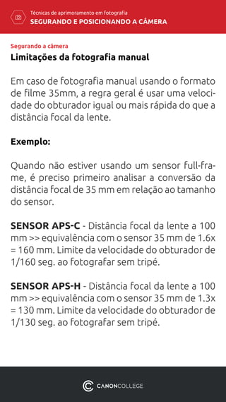 SEGURANDO E POSICIONANDO A CÂMERA
Técnicas de aprimoramento em fotografia
Em caso de fotografia manual usando o formato
de filme 35mm, a regra geral é usar uma veloci-
dade do obturador igual ou mais rápida do que a
distância focal da lente.
Exemplo:
Quando não estiver usando um sensor full-fra-
me, é preciso primeiro analisar a conversão da
distância focal de 35 mm em relação ao tamanho
do sensor.
SENSOR APS-C - Distância focal da lente a 100
mm >> equivalência com o sensor 35 mm de 1.6x
= 160 mm. Limite da velocidade do obturador de
1/160 seg. ao fotografar sem tripé.
SENSOR APS-H - Distância focal da lente a 100
mm >> equivalência com o sensor 35 mm de 1.3x
= 130 mm. Limite da velocidade do obturador de
1/130 seg. ao fotografar sem tripé.
Limitações da fotografia manual
Segurando a câmera
 