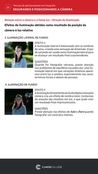 SEGURANDO E POSICIONANDO A CÂMERA
Técnicas de aprimoramento em fotografia
Relação entre a câmera e a fonte luz – Direção da iluminação
Efeitos de iluminação obtidos como resultado da posição da
câmera à luz relativa
EFEITO 3
A iluminação lateral é balanceada com as sombras
da cena, criando uma sensação de dimensão. O por
do sol pode ser usado como iluminação lateral para
se alcançar um resultado final surpreendente.
QUESTÕES
Quando for fotografar retratos, preste atenção
nos problemas de equilíbrio causados ​​por uma ilu-
minação lateral em que variações drásticas apare-
cem entre luz e sombra, especialmente nas carac-
terísticas faciais e abaixo do pescoço.
3. ILUMINAÇÃO LATERAL DE FUNDO
4. ILUMINAÇÃO DE FUNDO
EFEITO 4
Ailuminaçãodiretamenteatrásdoobjetovistopela
câmera cria um efeito de sombra total. Contornos
do assunto são envoltos em luz, o que pode criar
um resultado final impressionante.
QUESTÕES
Preste atenção nos efeitos de halo e flare quando
fotografar um contraluz intenso.
 