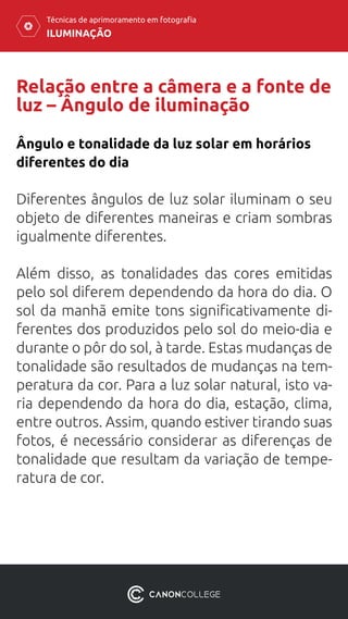 ILUMINAÇÃO
Técnicas de aprimoramento em fotografia
Relação entre a câmera e a fonte de
luz – Ângulo de iluminação
Diferentes ângulos de luz solar iluminam o seu
objeto de diferentes maneiras e criam sombras
igualmente diferentes.
Além disso, as tonalidades das cores emitidas
pelo sol diferem dependendo da hora do dia. O
sol da manhã emite tons significativamente di-
ferentes dos produzidos pelo sol do meio-dia e
durante o pôr do sol, à tarde. Estas mudanças de
tonalidade são resultados de mudanças na tem-
peratura da cor. Para a luz solar natural, isto va-
ria dependendo da hora do dia, estação, clima,
entre outros. Assim, quando estiver tirando suas
fotos, é necessário considerar as diferenças de
tonalidade que resultam da variação de tempe-
ratura de cor.
Ângulo e tonalidade da luz solar em horários
diferentes do dia
 