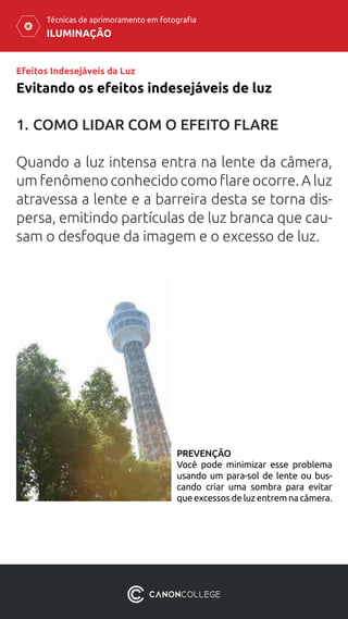 ILUMINAÇÃO
Técnicas de aprimoramento em fotografia
Efeitos Indesejáveis da Luz
1.	COMO LIDAR COM O EFEITO FLARE
Quando a luz intensa entra na lente da câmera,
um fenômeno conhecido como flare ocorre. A luz
atravessa a lente e a barreira desta se torna dis-
persa, emitindo partículas de luz branca que cau-
sam o desfoque da imagem e o excesso de luz.
Evitando os efeitos indesejáveis ​​de luz
PREVENÇÃO
Você pode minimizar esse problema
usando um para-sol de lente ou bus-
cando criar uma sombra para evitar
queexcessosdeluzentremnacâmera.
 
