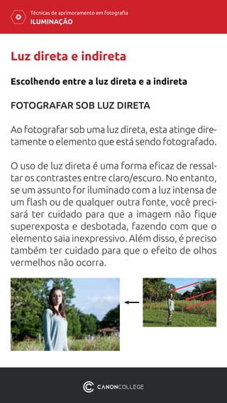 ILUMINAÇÃO
Técnicas de aprimoramento em fotografia
Luz direta e indireta
FOTOGRAFAR SOB LUZ DIRETA
Ao fotografar sob uma luz direta, esta atinge dire-
tamente o elemento que está sendo fotografado.
O uso de luz direta é uma forma eficaz de ressal-
tar os contrastes entre claro/escuro. No entanto,
se um assunto for iluminado com a luz intensa de
um flash ou de qualquer outra fonte, você preci-
sará ter cuidado para que a imagem não fique
superexposta e desbotada, fazendo com que o
elemento saia inexpressivo. Além disso, é preciso
também ter cuidado para que o efeito de olhos
vermelhos não ocorra.
Escolhendo entre a luz direta e a indireta
 