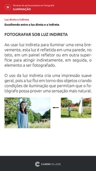 ILUMINAÇÃO
Técnicas de aprimoramento em fotografia
Luz direta e indireta
FOTOGRAFAR SOB LUZ INDIRETA
Ao usar luz indireta para iluminar uma cena bre-
vemente, esta luz é refletida em uma parede, no
teto, em um painel refletor ou em outra super-
fície para atingir indiretamente, em seguida, o
elemento a ser fotografado.
O uso da luz indireta cria uma impressão suave
geral, pois a luz flui em torno dos objetos criando
condições de iluminação que permitam que o fo-
tógrafo possa prover uma sensação mais natural.
Escolhendo entre a luz direta e a indireta
 