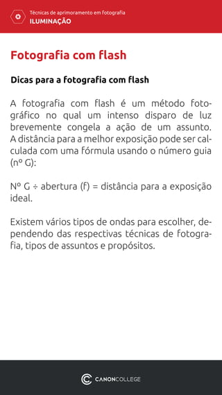 ILUMINAÇÃO
Técnicas de aprimoramento em fotografia
Fotografia com flash
A fotografia com flash é um método foto-
gráfico no qual um intenso disparo de luz
brevemente congela a ação de um assunto.
A distância para a melhor exposição pode ser cal-
culada com uma fórmula usando o número guia
(nº G):
Nº G ÷ abertura (f) = distância para a exposição
ideal.
Existem vários tipos de ondas para escolher, de-
pendendo das respectivas técnicas de fotogra-
fia, tipos de assuntos e propósitos.
Dicas para a fotografia com flash
 