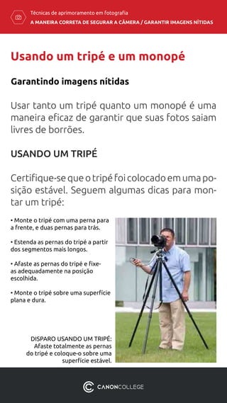 A MANEIRA CORRETA DE SEGURAR A CÂMERA / ​GARANTIR IMAGENS NÍTIDAS
Técnicas de aprimoramento em fotografia
Usando um tripé e um monopé
Usar tanto um tripé quanto um monopé é uma
maneira eficaz de garantir que suas fotos saiam
livres de borrões.
USANDO UM TRIPÉ
Certifique-sequeotripéfoicolocadoemumapo-
sição estável. Seguem algumas dicas para mon-
tar um tripé:
Garantindo imagens nítidas
• Monte o tripé com uma perna para
a frente, e duas pernas para trás.
• Estenda as pernas do tripé a partir
dos segmentos mais longos.
• Afaste as pernas do tripé e fixe-
as adequadamente na posição
escolhida.
• Monte o tripé sobre uma superfície
plana e dura.
DISPARO USANDO UM TRIPÉ:
Afaste totalmente as pernas
do tripé e coloque-o sobre uma
superfície estável.
 