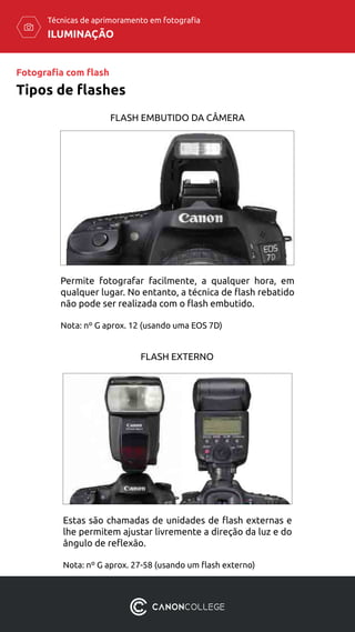ILUMINAÇÃO
Técnicas de aprimoramento em fotografia
Tipos de flashes
FLASH EMBUTIDO DA CÂMERA
FLASH EXTERNO
Permite fotografar facilmente, a qualquer hora, em
qualquer lugar. No entanto, a técnica de flash rebatido
não pode ser realizada com o flash embutido.
Nota: nº G aprox. 12 (usando uma EOS 7D)
Estas são chamadas de unidades de flash externas e
lhe permitem ajustar livremente a direção da luz e do
ângulo de reflexão.
Nota: nº G aprox. 27-58 (usando um flash externo)
Fotografia com flash
 