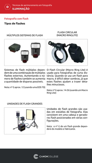 ILUMINAÇÃO
Técnicas de aprimoramento em fotografia
Fotografia com flash
Tipos de flashes
MÚLTIPLOS SISTEMAS DE FLASH
UNIDADES DE FLASH GRANDES
FLASH CIRCULAR
(MACRO RINGLITE)
Sistemas de flash múltiplos depen-
dem de uma combinação de múltiplos
flashes externos. Aumentando o nú-
mero de flashes também se aumenta
a quantidade de disparos possíveis.
Nota: nº G aprox. 12 (usando uma EOS 7D)
Unidades de flash grandes são usa-
das ​​em estúdios de fotografia. Elas
consistem em uma cabeça e gerado-
res flash posicionados ​​em várias con-
figurações.
Nota: o nº G de um flash grande depen-
derá do modelo e fabricante.
O Flash Circular (Macro Ring Lite) é
usado ​​para fotografias de curta dis-
tância. Quando se usa um flash para
macro, é difícil obter sombras, já que
estes flashes ajudam a trazer deta-
lhes minuciosos.
Nota: nº G aprox. 14-26 (usando um Macro
Ring Lite)
 