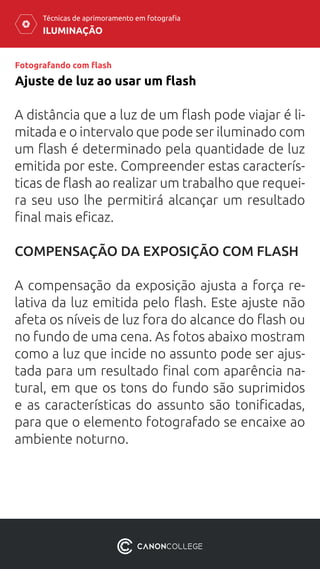 ILUMINAÇÃO
Técnicas de aprimoramento em fotografia
Fotografando com flash
A distância que a luz de um flash pode viajar é li-
mitada e o intervalo que pode ser iluminado com
um flash é determinado pela quantidade de luz
emitida por este. Compreender estas caracterís-
ticas de flash ao realizar um trabalho que requei-
ra seu uso lhe permitirá alcançar um resultado
final mais eficaz.
COMPENSAÇÃO DA EXPOSIÇÃO COM FLASH
A compensação da exposição ajusta a força re-
lativa da luz emitida pelo flash. Este ajuste não
afeta os níveis de luz fora do alcance do flash ou
no fundo de uma cena. As fotos abaixo mostram
como a luz que incide no assunto pode ser ajus-
tada para um resultado final com aparência na-
tural, em que os tons do fundo são suprimidos
e as características do assunto são tonificadas,
para que o elemento fotografado se encaixe ao
ambiente noturno.
Ajuste de luz ao usar um flash
 