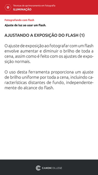 ILUMINAÇÃO
Técnicas de aprimoramento em fotografia
Fotografando com flash
AJUSTANDO A EXPOSIÇÃO DO FLASH (1)
Oajustedeexposiçãoaofotografarcomumflash
envolve aumentar e diminuir o brilho de toda a
cena, assim como é feito com os ajustes de expo-
sição normais.
O uso desta ferramenta proporciona um ajuste
de brilho uniforme por toda a cena, incluindo ca-
racterísticas distantes de fundo, independente-
mente do alcance do flash.
Ajuste de luz ao usar um flash.
 