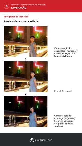 ILUMINAÇÃO
Técnicas de aprimoramento em fotografia
Fotografando com flash
Ajuste de luz ao usar um flash.
Compensação de
exposição: + (aumento)
Clareia a imagem e a
torna mais branca
Exposição normal
Compensação de
exposição: − (menos)
Escurece a imagem
e suprime algumas
sombras
 
