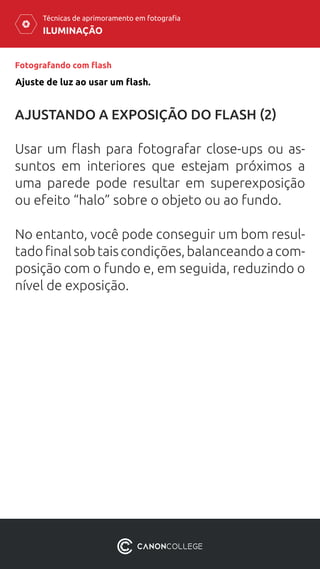 ILUMINAÇÃO
Técnicas de aprimoramento em fotografia
Fotografando com flash
AJUSTANDO A EXPOSIÇÃO DO FLASH (2)
Usar um flash para fotografar close-ups ou as-
suntos em interiores que estejam próximos a
uma parede pode resultar em superexposição
ou efeito “halo” sobre o objeto ou ao fundo.
No entanto, você pode conseguir um bom resul-
tadofinalsobtaiscondições,balanceandoacom-
posição com o fundo e, em seguida, reduzindo o
nível de exposição.
Ajuste de luz ao usar um flash.
 