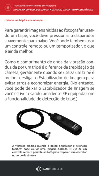 A MANEIRA CORRETA DE SEGURAR A CÂMERA / ​GARANTIR IMAGENS NÍTIDAS
Técnicas de aprimoramento em fotografia
Usando um tripé e um monopé
Para garantir imagens nítidas ao fotografar usan-
do um tripé, você deve pressionar o disparador
suavemente para baixo. Você pode também usar
um controle remoto ou um temporizador, o que
é ainda melhor.
Como o comprimento de onda da vibração con-
duzida por um tripé é diferente da trepidação da
câmera, geralmente quando se utiliza um tripé é
melhor desligar o Estabilizador de Imagem para
evitar erros e economizar energia. (No entanto,
você pode deixar o Estabilizador de Imagem se
você estiver usando uma lente EF equipada com
a funcionalidade de detecção de tripé.)
A vibração emitida quando o botão disparador é acionado
também pode causar uma imagem borrada. O uso de um
controle remoto permite ao fotógrafo disparar sem encostar
no corpo da câmera.
 