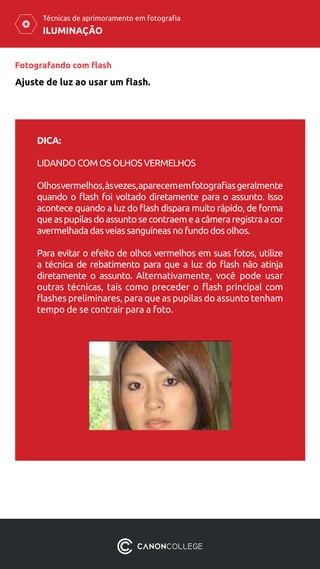 DICA:
LIDANDO COM OS OLHOS VERMELHOS
Olhosvermelhos,àsvezes,aparecememfotografiasgeralmente
quando o flash foi voltado diretamente para o assunto. Isso
acontece quando a luz do flash dispara muito rápido, de forma
queaspupilasdoassuntosecontraemeacâmeraregistraacor
avermelhada das veias sanguíneas no fundo dos olhos.
Para evitar o efeito de olhos vermelhos em suas fotos, utilize
a técnica de rebatimento para que a luz do flash não atinja
diretamente o assunto. Alternativamente, você pode usar
outras técnicas, tais como preceder o flash principal com
flashes preliminares, para que as pupilas do assunto tenham
tempo de se contrair para a foto.
ILUMINAÇÃO
Técnicas de aprimoramento em fotografia
Fotografando com flash
Ajuste de luz ao usar um flash.
 