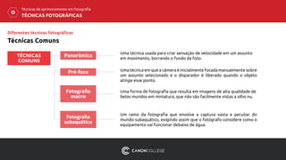 Diferentes técnicas fotográficas
Técnicas Comuns
TÉCNICAS
COMUNS
Panorâmica
Pré-foco
Fotografia
macro
TÉCNICAS FOTOGRÁFICAS
Técnicas de aprimoramento em fotografia
Uma técnica usada para criar sensação de velocidade em um assunto
em movimento, borrando o fundo da foto.
Uma técnica em que a câmera é inicialmente focada manualmente sobre
um assunto selecionado e o disparador é liberado quando o objeto
atinge esse ponto.
Uma forma de fotografia que resulta em imagens de alta qualidade de
belos mundos em miniatura, que não são facilmente vistas a olho nu.
Fotografia
subaquática
Um ramo da fotografia que envolve a captura vasta e peculiar do
mundo subaquático, exigindo assim que o fotógrafo considere como o
equipamento vai funcionar debaixo de água.
 