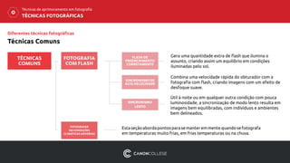 TÉCNICAS FOTOGRÁFICAS
Técnicas de aprimoramento em fotografia
Gera uma quantidade extra de flash que ilumina o
assunto, criando assim um equilíbrio em condições
iluminadas pelo sol.
FLASH DE
PREENCHIMENTO
CORRETAMENTE
SINCRONISMO DE
ALTA VELOCIDADE
SINCRONISMO
LENTO
FOTOGRAFIA
COM FLASH
Combina uma velocidade rápida do obturador com a
fotografia com flash, criando imagens com um efeito de
desfoque suave.
Útil à noite ou em qualquer outra condição com pouca
luminosidade, a sincronização de modo lento resulta em
imagens bem equilibradas, com indivíduos e ambientes
bem delineados.
FOTOGRAFAR
EM CONDIÇÕES
CLIMÁTICAS ADVERSAS
Estaseçãoabordapontosparasemanteremmentequandosefotografa
em temperaturas muito frias, em frias temperaturas ou na chuva.
TÉCNICAS
COMUNS
Diferentes técnicas fotográficas
Técnicas Comuns
 