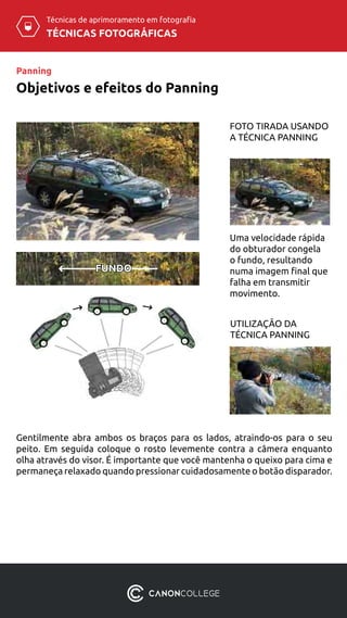 TÉCNICAS FOTOGRÁFICAS
Técnicas de aprimoramento em fotografia
Uma velocidade rápida
do obturador congela
o fundo, resultando
numa imagem final que
falha em transmitir
movimento.
FOTO TIRADA USANDO
A TÉCNICA PANNING
UTILIZAÇÃO DA
TÉCNICA PANNING
FUNDO
Gentilmente abra ambos os braços para os lados, atraindo-os para o seu
peito. Em seguida coloque o rosto levemente contra a câmera enquanto
olha através do visor. É importante que você mantenha o queixo para cima e
permaneça relaxado quando pressionar cuidadosamente o botão disparador.
Panning
Objetivos e efeitos do Panning
 