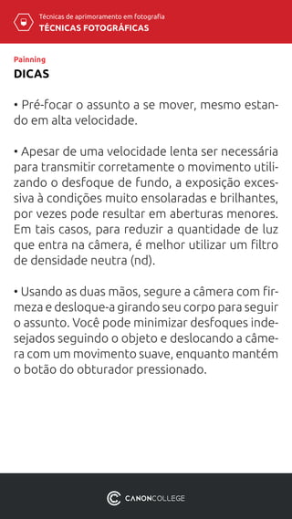 TÉCNICAS FOTOGRÁFICAS
Técnicas de aprimoramento em fotografia
DICAS
Painning
• Pré-focar o assunto a se mover, mesmo estan-
do em alta velocidade.
• Apesar de uma velocidade lenta ser necessária
para transmitir corretamente o movimento utili-
zando o desfoque de fundo, a exposição exces-
siva à condições muito ensolaradas e brilhantes,
por vezes pode resultar em aberturas menores.
Em tais casos, para reduzir a quantidade de luz
que entra na câmera, é melhor utilizar um filtro
de densidade neutra (nd).
• Usando as duas mãos, segure a câmera com fir-
meza e desloque-a girando seu corpo para seguir
o assunto. Você pode minimizar desfoques inde-
sejados seguindo o objeto e deslocando a câme-
ra com um movimento suave, enquanto mantém
o botão do obturador pressionado.
 