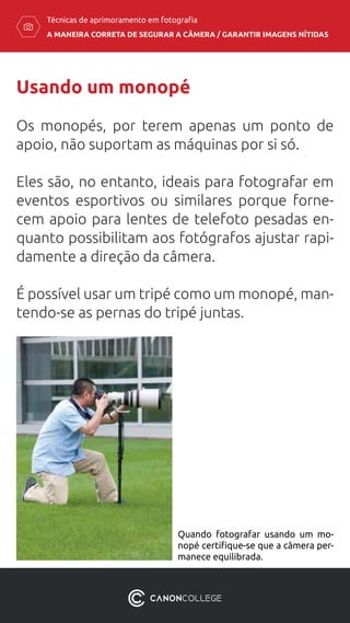 A MANEIRA CORRETA DE SEGURAR A CÂMERA / ​GARANTIR IMAGENS NÍTIDAS
Técnicas de aprimoramento em fotografia
Usando um monopé
Os monopés, por terem apenas um ponto de
apoio, não suportam as máquinas por si só.
Eles são, no entanto, ideais para fotografar em
eventos esportivos ou similares porque forne-
cem apoio para lentes de telefoto pesadas en-
quanto possibilitam aos fotógrafos ajustar rapi-
damente a direção da câmera.
É possível usar um tripé como um monopé, man-
tendo-se as pernas do tripé juntas.
Quando fotografar usando um mo-
nopé certifique-se que a câmera per-
manece equilibrada.
 