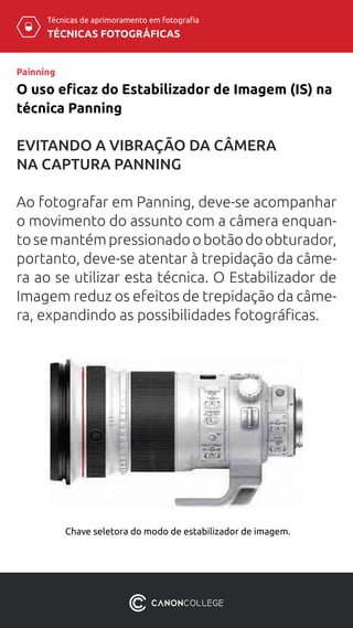 TÉCNICAS FOTOGRÁFICAS
Técnicas de aprimoramento em fotografia
O uso eficaz do Estabilizador de Imagem (IS) na
técnica Panning
Painning
EVITANDO A VIBRAÇÃO DA CÂMERA
NA CAPTURA PANNING
Ao fotografar em Panning, deve-se acompanhar
o movimento do assunto com a câmera enquan-
toseman­témpressionadoobotãodoobturador,
portanto, deve-se atentar à tre­pidação da câme-
ra ao se utilizar esta técnica. O Estabilizador de
Imagem reduz os efeitos de trepidação da câme-
ra, expandindo as possibilidades fotográficas.
Chave seletora do modo de estabilizador de imagem.
 