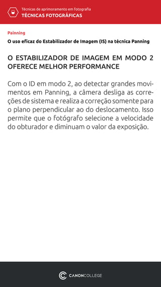 TÉCNICAS FOTOGRÁFICAS
Técnicas de aprimoramento em fotografia
O uso eficaz do Estabilizador de Imagem (IS) na técnica Panning
Painning
O ESTABILIZADOR DE IMAGEM EM MODO 2
OFERECE MELHOR PERFORMANCE
Com o ID em modo 2, ao detectar grandes movi-
mentos em Panning, a câmera desliga as corre-
çõesdesistemaerealizaacorreçãosomentepara
o plano perpendicular ao do deslocamento. Isso
permite que o fotógrafo selecione a velocidade
do obturador e diminuam o valor da exposição.
 