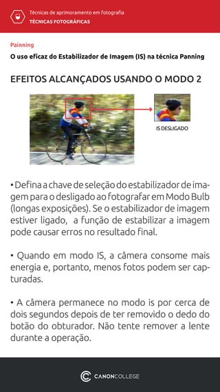 TÉCNICAS FOTOGRÁFICAS
Técnicas de aprimoramento em fotografia
O uso eficaz do Estabilizador de Imagem (IS) na técnica Panning
Painning
EFEITOS ALCANÇADOS USANDO O MODO 2
IS DESLIGADO
•Definaachavedeseleçãodoestabilizadordeima-
gemparaodesligadoaofotografaremModoBulb
(longas exposições). Se o estabilizador de imagem
estiver ligado, a função de estabilizar a imagem
pode causar erros no resultado final.
• Quando em modo IS, a câmera consome mais
energia e, portanto, menos fotos podem ser cap-
turadas.
• A câmera permanece no modo is por cerca de
dois segundos depois de ter removido o dedo do
botão do obturador. Não tente remover a lente
durante a operação.
 