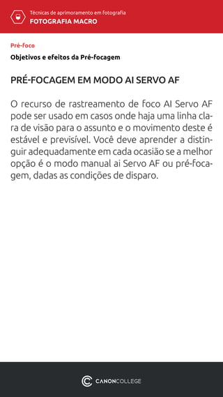 Técnicas de aprimoramento em fotografia
FOTOGRAFIA MACRO
Pré-foco
Objetivos e efeitos da Pré-focagem
PRÉ-FOCAGEM EM MODO AI SERVO AF
O recurso de rastreamento de foco AI Servo AF
pode ser usado em casos onde haja uma linha cla-
ra de visão para o assunto e o movimento deste é
estável e previsível. Você deve aprender a distin-
guir adequadamente em cada ocasião se a melhor
opção é o modo manual ai Servo AF ou pré-foca-
gem, dadas as condições de disparo.
 