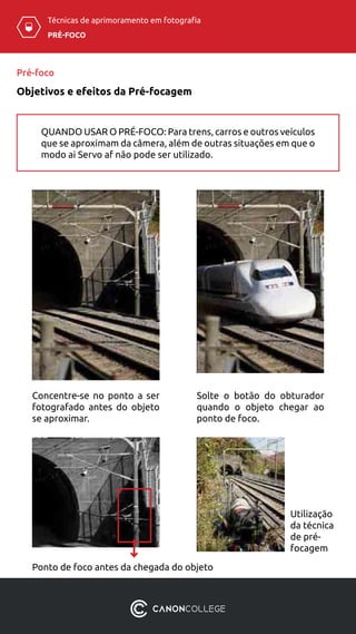 PRÉ-FOCO
Técnicas de aprimoramento em fotografia
Concentre-se no ponto a ser
fotografado antes do objeto
se aproximar.
Solte o botão do obturador
quando o objeto chegar ao
ponto de foco.
Pré-foco
Objetivos e efeitos da Pré-focagem
Ponto de foco antes da chegada do objeto
Utilização
da técnica
de pré-
focagem
QUANDO USAR O PRÉ-FOCO: Para trens, carros e outros veículos
que se aproximam da câmera, além de outras situações em que o
modo ai Servo af não pode ser utilizado.
 