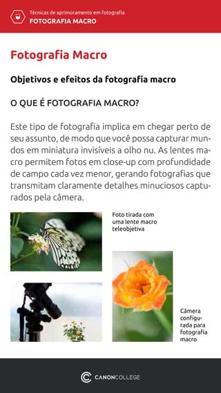 Técnicas de aprimoramento em fotografia
FOTOGRAFIA MACRO
Foto tirada com
uma lente macro
teleobjetiva
Fotografia Macro
O QUE É FOTOGRAFIA MACRO?
Este tipo de fotografia implica em chegar perto de
seu assunto, de modo que você possa capturar mun-
dos em miniatura invisíveis a olho nu. As lentes ma-
cro permitem fotos em close-up com profundidade
de campo cada vez menor, gerando fotografias que
transmitam claramente detalhes minuciosos captu-
rados pela câmera.
Objetivos e efeitos da fotografia macro
Câmera
configu-
rada para
fotografia
macro
 