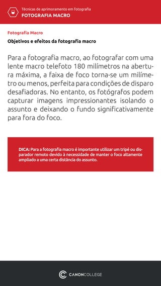 Técnicas de aprimoramento em fotografia
FOTOGRAFIA MACRO
Fotografia Macro
DICA: Para a fotografia macro é importante utilizar um tripé ou dis-
parador remoto devido à necessidade de manter o foco altamente
ampliado a uma certa distância do assunto.
Objetivos e efeitos da fotografia macro
Para a fotografia macro, ao fotografar com uma
lente macro telefoto 180 milímetros na abertu-
ra máxima, a faixa de foco torna-se um milíme-
tro ou menos, perfeita para condições de disparo
desafiadoras. No entanto, os fotógrafos podem
capturar imagens impressionantes isolando o
assunto e deixando o fundo significativamente
para fora do foco.
 
