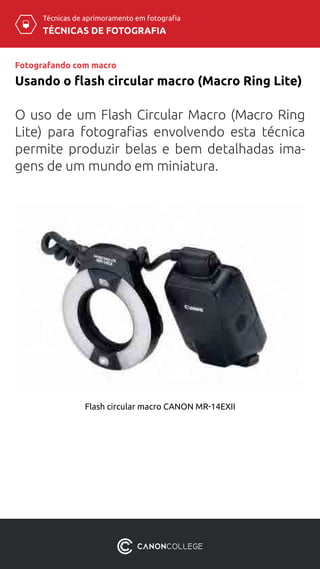 Técnicas de aprimoramento em fotografia
TÉCNICAS DE FOTOGRAFIA
Usando o flash circular macro (Macro Ring Lite)
Fotografando com macro
Flash circular macro CANON MR-14EXII
O uso de um Flash Circular Macro (Macro Ring
Lite) para fotografias envolvendo esta técnica
permite produzir belas e bem detalhadas ima-
gens de um mundo em miniatura.
 