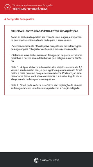 TÉCNICAS FOTOGRÁFICAS
Técnicas de aprimoramento em fotografia
A Fotografia Subaquática
PRINCIPAIS LENTES USADAS PARA FOTOS SUBAQUÁTICAS
Como as lentes não podem ser trocadas sob a água, é importan-
te que você selecione a lente certa para o seu assunto.
• Selecione uma lente olho de peixe ou qualquer outra lente gran-
de angular para fotografar cardumes e outras cenas amplas.
• Selecione uma lente macro ao fotografar pequenas criaturas
marinhas e outros seres detalhados que estejam a curta distân-
cia.
Nota 1:  A água distorce o tamanho dos objetos a cerca de 1,3
vezes o seu tamanho real, o que significa que um assunto ficará
maior e mais próximo do que se viu em terra. Portanto, ao sele-
cionar uma lente, você deve considerar o estreito ângulo de vi-
são presente na fotografia subaquática.
Nota 2:  Você pode reduzir os efeitos da trepidação da câmera
ao fotografar com uma lente equipada com a função is ligada.
 