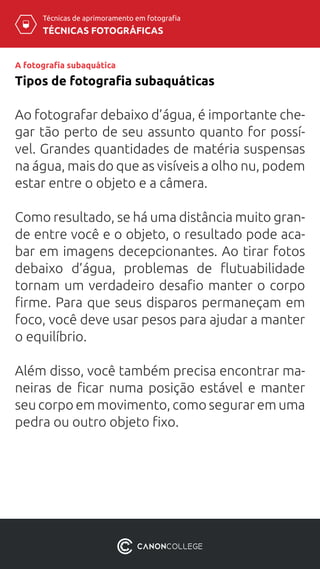 TÉCNICAS FOTOGRÁFICAS
Técnicas de aprimoramento em fotografia
A fotografia subaquática
Tipos de fotografia subaquáticas
Ao fotografar debaixo d’água, é importante che-
gar tão perto de seu assunto quanto for possí-
vel. Grandes quantidades de matéria suspensas
na água, mais do que as visíveis a olho nu, podem
estar entre o objeto e a câmera.
Como resultado, se há uma distância muito gran-
de entre você e o objeto, o resultado pode aca-
bar em imagens decepcionantes. Ao tirar fotos
debaixo d’água, problemas de flutuabilidade
tornam um verdadeiro desafio manter o corpo
firme. Para que seus disparos permaneçam em
foco, você deve usar pesos para ajudar a manter
o equilíbrio.
Além disso, você também precisa encontrar ma-
neiras de ficar numa posição estável e manter
seu corpo em movimento, como segurar em uma
pedra ou outro objeto fixo.
 