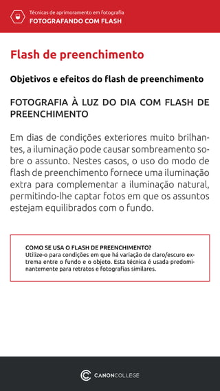 Técnicas de aprimoramento em fotografia
FOTOGRAFANDO COM FLASH
Flash de preenchimento
FOTOGRAFIA À LUZ DO DIA COM FLASH DE
PREENCHIMENTO
Em dias de condições exteriores muito brilhan-
tes, a iluminação pode causar sombreamento so-
bre o assunto. Nestes casos, o uso do modo de
flash de preenchimento fornece uma iluminação
extra para complementar a iluminação natural,
permitindo-lhe captar fotos em que os assuntos
estejam equilibrados com o fundo.
Objetivos e efeitos do flash de preenchimento
COMO SE USA O FLASH DE PREENCHIMENTO?
Utilize-o para condições em que há variação de claro/escuro ex-
trema entre o fundo e o objeto. Esta técnica é usada predomi-
nantemente para retratos e fotografias similares.
 