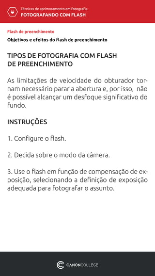 Técnicas de aprimoramento em fotografia
FOTOGRAFANDO COM FLASH
Flash de preenchimento
Objetivos e efeitos do flash de preenchimento
TIPOS DE FOTOGRAFIA COM FLASH
DE PREENCHIMENTO
As limitações de velocidade do obturador tor-
nam necessário parar a abertura e, por isso, não
é possível alcançar um desfoque significativo do
fundo.
INSTRUÇÕES
1. Configure o flash.
2. Decida sobre o modo da câmera.
3. Use o flash em função de compensação de ex-
posição, selecionando a definição de exposição
adequada para fotografar o assunto.
 