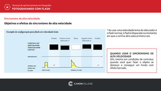 Técnicas de aprimoramento em fotografia
FOTOGRAFANDO COM FLASH
Sincronismo de alta velocidade
Objetivos e efeitos do sincronismo de alta velocidade
Exemplo de configuração para flash em velocidade lenta
forma de
onda do
flash pré-flash
Fechado Primeira cortina
deslocando-se
Aberta Segunda cortina
deslocando-se
Fechado
on off offon
normal flash
progressão
cortina do
obturador
(obturador
lento)
* Ao usar uma velocidade lenta do obturador e
oflashnormal,oflashédisparadonomomento
em que a cortina abre pela primeira vez.
QUANDO USAR O SINCRONISMO DE
ALTA VELOCIDADE
Útil, mesmo em condições de contraluz
quando você quer fazer o objeto se
destacar e conseguir um fundo com
efeito borrado.
 