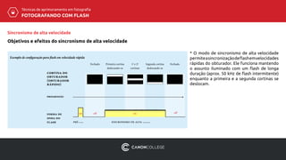 Técnicas de aprimoramento em fotografia
FOTOGRAFANDO COM FLASH
Sincronismo de alta velocidade
Objetivos e efeitos do sincronismo de alta velocidade
* O modo de sincronismo de alta velocidade
permiteasincronizaçãodeflashemvelocidades
rápidas do obturador. Ele funciona mantendo
o assunto iluminado com um flash de longa
duração (aprox. 50 kHz de flash intermitente)
enquanto a primeira e a segunda cortinas se
deslocam.
Exemplo de configuração para flash em velocidade rápida
forma de
onda do
flash pré-flash
Fechado Primeira cortina
deslocando-se
1ª e 2ª
cortinas
Segunda cortina
deslocando-se
Fechado
on off on
sincronismo de alta velocidade
progressão
cortina do
obturador
(obturador
rápido)
off
 