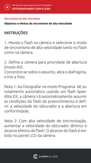 Técnicas de aprimoramento em fotografia
FOTOGRAFANDO COM FLASH
Sincronismo de alta velocidade
INSTRUÇÕES
1. Monte o flash na câmera e selecione o modo
de sincronismo de alta velocidade tanto no flash
como na câmera.
2. Defina a câmera para prioridade de abertura
(modo AV).
Concentre-se sobre o assunto, abra o diafragma,
e tire a foto.
Nota 1: Ao fotografar no modo Programa AE ou
totalmente automático usando um flash Spee-
dlite EX, a câmera irá automaticamente assumir
as condições do flash de preenchimento e defi-
nir a velocidade do obturador e a abertura em
conformidade.
Nota  2: Com alta velocidade de sincronização,
aumentar a velocidade do obturador diminui o
alcance efetivo do flash. O alcance do flash é exi-
bido no painel LCD da câmera.
Objetivos e efeitos do sincronismo de alta velocidade
 