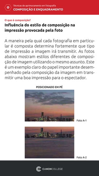 COMPOSIÇÃO E ENQUADRAMENTO
Técnicas de aprimoramento em fotografia
A maneira pela qual cada fotografia em particu-
lar é composta determina fortemente que tipo
de impressão a imagem irá transmitir. As fotos
abaixo mostram estilos diferentes de composi-
ção de imagem utilizando o mesmo assunto. Este
é um exemplo claro do papel importante desem-
penhado pela composição da imagem em trans-
mitir uma boa impressão para o espectador.
Influência do estilo de composição na
impressão provocada pela foto
O que é composição?
Foto A-1
Foto A-2
POSICIONADO EM PÉ
 