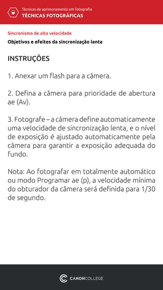 TÉCNICAS FOTOGRÁFICAS
Técnicas de aprimoramento em fotografia
Sincronismo de alta velocidade
INSTRUÇÕES
1. Anexar um flash para a câmera.
2. Defina a câmera para prioridade de abertura
ae (Av).
3. Fotografe – a câmera define automaticamente
uma velocidade de sincronização lenta, e o nível
de exposição é ajustado automaticamente pela
câmera para garantir a exposição adequada do
fundo.
Nota: Ao fotografar em totalmente automático
ou modo Programar ae (p), a velocidade mínima
do obturador da câmera será definida para 1/30
de segundo.
Objetivos e efeitos da sincronização lenta
 