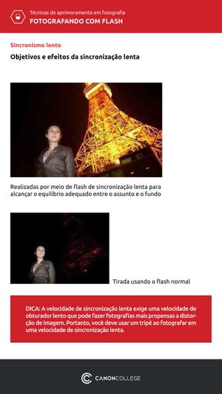 Técnicas de aprimoramento em fotografia
FOTOGRAFANDO COM FLASH
Sincronismo lento
Realizadas por meio de flash de sincronização lenta para
alcançar o equilíbrio adequado entre o assunto e o fundo
Tirada usando o flash normal
DICA: A velocidade de sincronização lenta exige uma velocidade de
obturadorlentoquepodefazerfotografiasmaispropensasadistor-
ção de imagem. Portanto, você deve usar um tripé ao fotografar em
uma velocidade de sincronização lenta.
Objetivos e efeitos da sincronização lenta
 