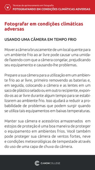 Técnicas de aprimoramento em fotografia
FOTOGRAFANDO EM CONDIÇÕES CLIMÁTICAS ADVERSAS
Fotografar em condições climáticas
adversas
USANDO UMA CÂMERA EM TEMPO FRIO
Moveracâmerabruscamentedeumlocalquentepara
um ambiente frio ao ar livre pode causar uma umida-
de fazendo com que a câmera congelar, prejudicando
seu equipamento e causando-lhe problemas.
Prepareasuacâmeraparaautilizaçãoemumambien-
te frio ao ar livre, primeiro removendo as baterias e,
em seguida, colocando a câmera e as lentes em um
sacodeplásticoseladoouemoutrorecipiente,expon-
do-os ao ar livre durante algum tempo para se estabi-
lizarem ao ambiente frio. Isso ajudará a reduzir a pro-
babilidade de problemas que podem surgir quando
se utiliza tais equipamentos em baixas temperaturas.
Manter sua câmera e acessórios armazenados em
estojos de proteção é uma boa maneira de proteger
o equipamento em ambientes frios. Você também
pode proteger sua câmera de ventos fortes, neve
e condições meteorológicas de tempestade através
do uso de uma capa de chuva da câmera.
 