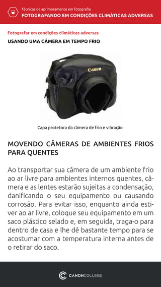 Técnicas de aprimoramento em fotografia
FOTOGRAFANDO EM CONDIÇÕES CLIMÁTICAS ADVERSAS
Fotografar em condições climáticas adversas
USANDO UMA CÂMERA EM TEMPO FRIO
Capa protetora da câmera de frio e vibração
MOVENDO CÂMERAS DE AMBIENTES FRIOS
PARA QUENTES
Ao transportar sua câmera de um ambiente frio
ao ar livre para ambientes internos quentes, câ-
mera e as lentes estarão sujeitas a condensação,
danificando o seu equipamento ou causando
corrosão. Para evitar isso, enquanto ainda esti-
ver ao ar livre, coloque seu equipamento em um
saco plástico selado e, em seguida, traga-o para
dentro de casa e lhe dê bastante tempo para se
acostumar com a temperatura interna antes de
o retirar do saco.
 