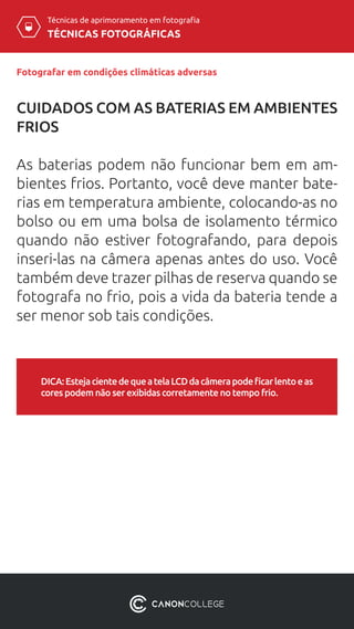 TÉCNICAS FOTOGRÁFICAS
Técnicas de aprimoramento em fotografia
CUIDADOS COM AS BATERIAS EM AMBIENTES
FRIOS
As baterias podem não funcionar bem em am-
bientes frios. Portanto, você deve manter bate-
rias em temperatura ambiente, colocando-as no
bolso ou em uma bolsa de isolamento térmico
quando não estiver fotografando, para depois
inseri-las na câmera apenas antes do uso. Você
também deve trazer pilhas de reserva quando se
fotografa no frio, pois a vida da bateria tende a
ser menor sob tais condições.
Fotografar em condições climáticas adversas
DICA:EstejacientedequeatelaLCDdacâmerapodeficarlentoeas
cores podem não ser exibidas corretamente no tempo frio.
 