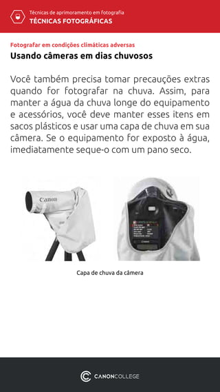 TÉCNICAS FOTOGRÁFICAS
Técnicas de aprimoramento em fotografia
Fotografar em condições climáticas adversas
Usando câmeras em dias chuvosos
Você também precisa tomar precauções extras
quando for fotografar na chuva. Assim, para
manter a água da chuva longe do equipamento
e acessórios, você deve manter esses itens em
sacos plásticos e usar uma capa de chuva em sua
câmera. Se o equipamento for exposto à água,
imediatamente seque-o com um pano seco.
Capa de chuva da câmera
 