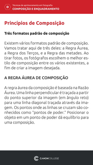 COMPOSIÇÃO E ENQUADRAMENTO
Técnicas de aprimoramento em fotografia
Princípios de Composição
Existem vários formatos padrão de composição.
Vamos tratar aqui de três deles: a Regra Áurea,
a Regra dos Terços, e a Regra das metades. Ao
tirar fotos, os fotógrafos escolhem o melhor es-
tilo de composição entre os vários existentes, a
fim de criar a imagem desejada.
A REGRA ÁUREA DE COMPOSIÇÃO
A regra áurea da composição é baseada na Razão
Áurea. Uma linha perpendicular é traçada a partir
do ponto superior da imagem (em ângulo reto)
para uma linha diagonal traçada através da ima-
gem. Os pontos onde as linhas se cruzam são co-
nhecidos como “pontos de poder.” Posicionar o
objeto em um ponto de poder dá equilíbrio para
uma composição.
Três formatos padrão de composição
 